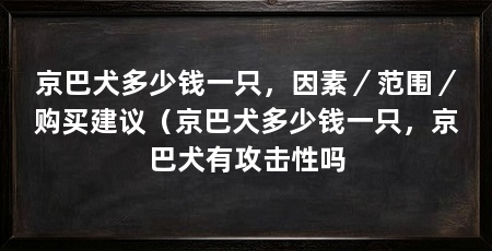 京巴犬多少钱一只,因素/范围/购买建议(京巴犬多少钱一只,京巴犬有攻击性吗