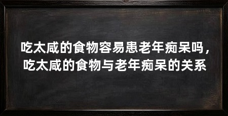 吃太咸的食物容易患老年痴呆吗,吃太咸的食物与老年痴呆的关系
