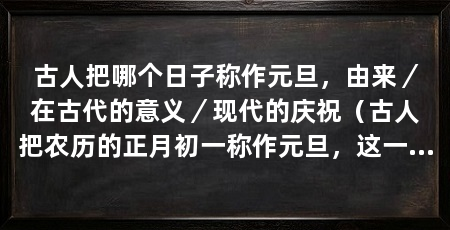 古人把哪个日子称作元旦，由来／在古代的意义／现代的庆祝（古人把农历的正月初一称作元旦，这一天具有特殊的意义