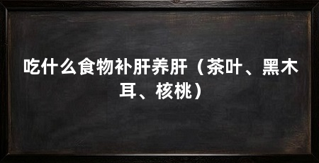 吃什么食物补肝养肝（茶叶、黑木耳、核桃）