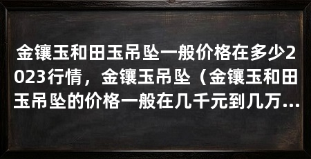 金镶玉和田玉吊坠一般价格在多少2023行情,金镶玉吊坠(金镶玉和田玉吊坠的价格一般在几千元到几万元之间