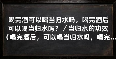 喝完酒可以喝当归水吗，喝完酒后可以喝当归水吗？／当归水的功效（喝完酒后，可以喝当归水吗，喝完酒后可以喝当归水吗