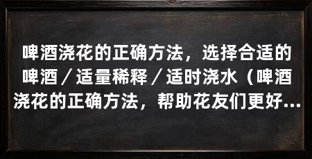 啤酒浇花的正确方法，选择合适的啤酒／适量稀释／适时浇水（啤酒浇花的正确方法，帮助花友们更好地利用啤酒来护理花草