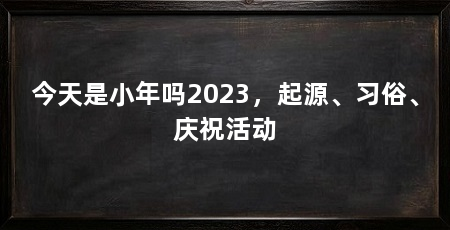 今天是小年吗2023,起源、习俗、庆祝活动