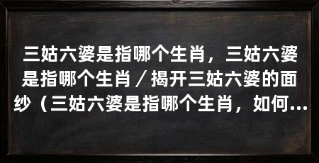 三姑六婆是指哪个生肖,三姑六婆是指哪个生肖/揭开三姑六婆的面纱(三姑六婆是指哪个生肖,如何避免成为三姑六婆的贬义词