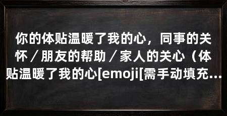 你的体贴温暖了我的心，同事的关怀／朋友的帮助／家人的关心（体贴温暖了我的心[emoji[需手动填充]1f381[[需手动填充]emoji[需手动填充]