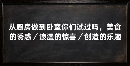 从厨房做到卧室你们试过吗，美食的诱惑／浪漫的惊喜／创造的乐趣