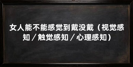 女人能不能感觉到戴没戴(视觉感知/触觉感知/心理感知)