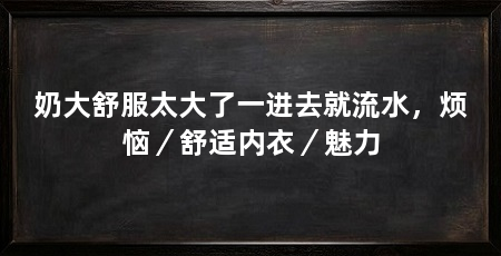 奶大舒服太大了一进去就流水,烦恼/舒适内衣/魅力