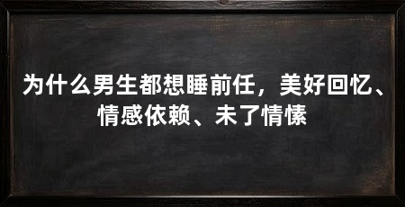 为什么男生都想睡前任，美好回忆、情感依赖、未了情愫