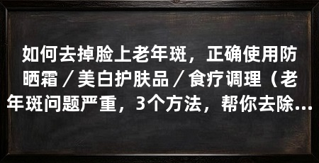 如何去掉脸上老年斑，正确使用防晒霜／美白护肤品／食疗调理（老年斑问题严重，3个方法，帮你去除脸上的老年斑