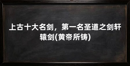 上古十大名剑，第一名圣道之剑轩辕剑(黄帝所铸)