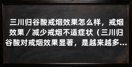 三川归谷酸戒烟效果怎么样，戒烟效果／减少戒烟不适症状（三川归谷酸对戒烟效果显著，是越来越多戒烟者的首选