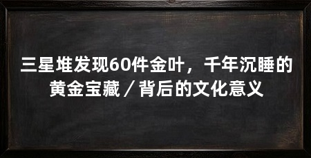 三星堆发现60件金叶,千年沉睡的黄金宝藏/背后的文化意义