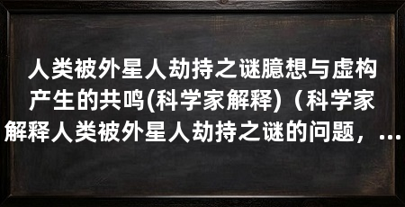 人类被外星人劫持之谜臆想与虚构产生的共鸣(科学家解释)(科学家解释人类被外星人劫持之谜的问题,可以从臆想与虚构产生共鸣