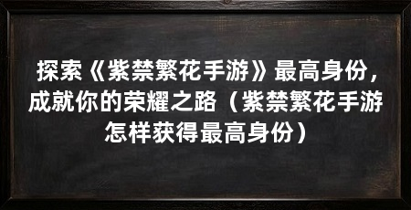 探索《紫禁繁花手游》最高身份,成就你的荣耀之路(紫禁繁花手游怎样获得最高身份)