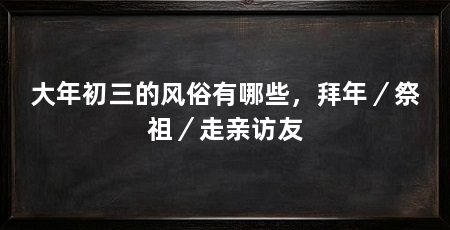 大年初三的风俗有哪些,拜年/祭祖/走亲访友