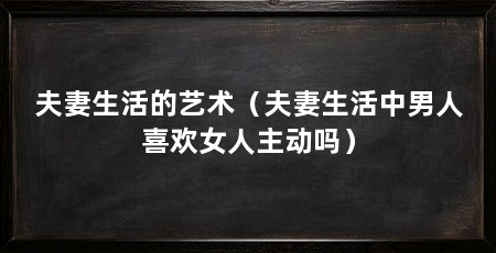 夫妻生活的艺术（夫妻生活中男人喜欢女人主动吗）
