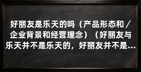 好丽友是乐天的吗（产品形态和／企业背景和经营理念）（好丽友与乐天并不是乐天的，好丽友并不是乐天的