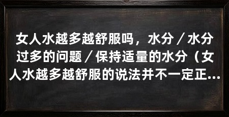 女人水越多越舒服吗,水分/水分过多的问题/保持适量的水分(女人水越多越舒服的说法并不一定正确,因为女人水越多越舒服