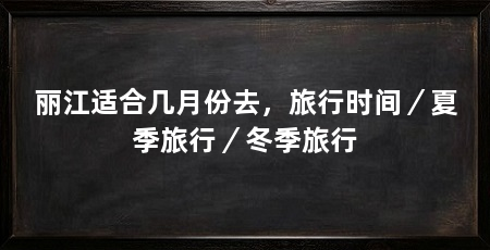 丽江适合几月份去，旅行时间／夏季旅行／冬季旅行