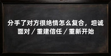 分手了对方很绝情怎么复合,坦诚面对/重建信任/重新开始