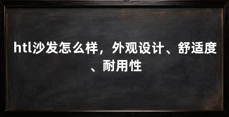 htl沙发怎么样，外观设计、舒适度、耐用性