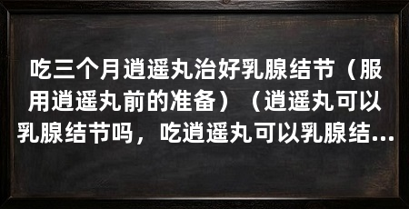 吃三个月逍遥丸治好乳腺结节(服用逍遥丸前的准备)(逍遥丸可以乳腺结节吗,吃逍遥丸可以乳腺结节吗