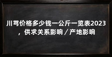 川芎价格多少钱一公斤一览表2023,供求关系影响/产地影响