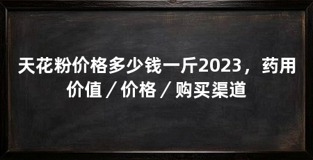 天花粉价格多少钱一斤2023，药用价值／价格／购买渠道