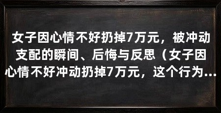 女子因心情不好扔掉7万元，被冲动支配的瞬间、后悔与反思（女子因心情不好冲动扔掉7万元，这个行为无疑是毫无理智的