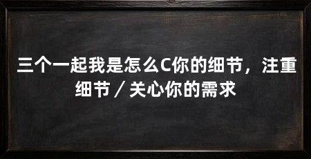 三个一起我是怎么C你的细节，注重细节／关心你的需求