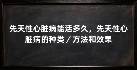 先天性心脏病能活多久,先天性心脏病的种类/方法和效果