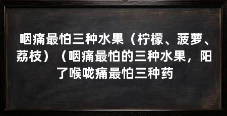咽痛最怕三种水果（柠檬、菠萝、荔枝）（咽痛最怕的三种水果，阳了喉咙痛最怕三种药