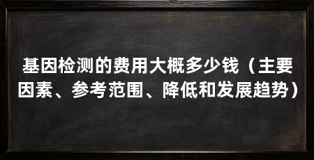 基因检测的费用大概多少钱(主要因素、参考范围、降低和发展趋势)