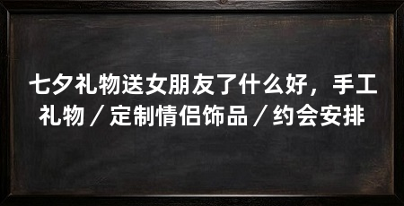 七夕礼物送女朋友了什么好,手工礼物/定制情侣饰品/约会安排