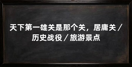 天下第一雄关是那个关,居庸关/历史战役/旅游景点