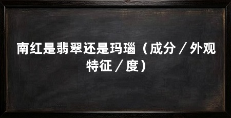 南红是翡翠还是玛瑙（成分／外观特征／度）