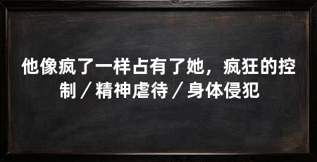 他像疯了一样占有了她，疯狂的控制／精神虐待／身体侵犯