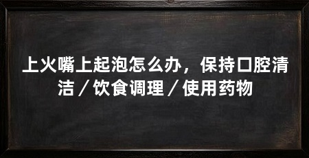 上火嘴上起泡怎么办,保持口腔清洁/饮食调理/使用药物