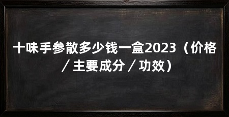 十味手参散多少钱一盒2023（价格／主要成分／功效）