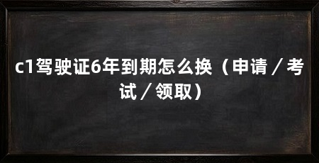 c1驾驶证6年到期怎么换（申请／考试／领取）