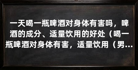 一天喝一瓶啤酒对身体有害吗,啤酒的成分、适量饮用的好处(喝一瓶啤酒对身体有害,适量饮用(男性每天最多一杯)