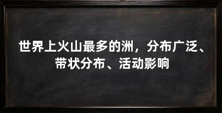 世界上火山最多的洲,分布广泛、带状分布、活动影响