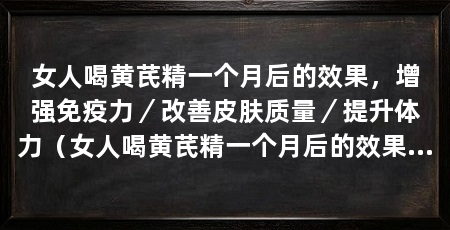 女人喝黄芪精一个月后的效果,增强免疫力/改善皮肤质量/提升体力(女人喝黄芪精一个月后的效果太好了,女人喝黄芪精一个月后的效果