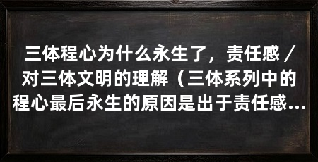 三体程心为什么永生了,责任感/对三体文明的理解(三体系列中的程心最后永生的原因是出于责任感和对三体文明的理解