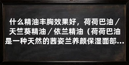 什么精油丰胸效果好,荷荷巴油/天竺葵精油/依兰精油(荷荷巴油是一种天然的茜姿兰养颜保湿面部复方植物精油