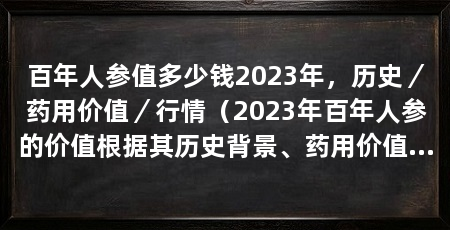 百年人参值多少钱2023年,历史/药用价值/行情(2023年百年人参的价值根据其历史背景、药用价值和行情来决定