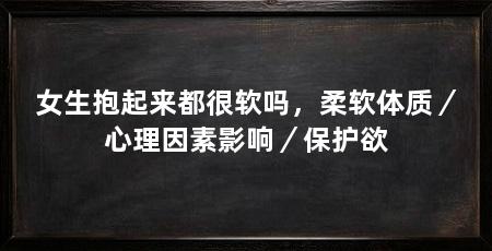 女生抱起来都很软吗,柔软体质/心理因素影响/保护欲