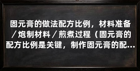 固元膏的做法配方比例,材料准备/炮制材料/煎煮过程(固元膏的配方比例是关键,制作固元膏的配方比例是关键
